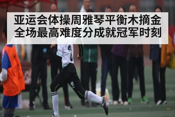 亚运会体操周雅琴平衡木摘金 全场最高难度分成就冠军时刻