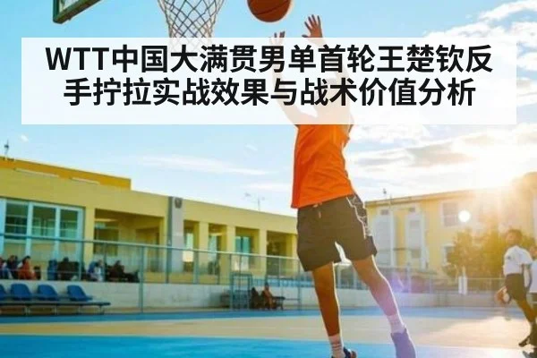 WTT中国大满贯男单首轮王楚钦反手拧拉实战效果与战术价值分析
