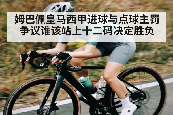 姆巴佩皇马西甲进球与点球主罚争议谁该站上十二码决定胜负