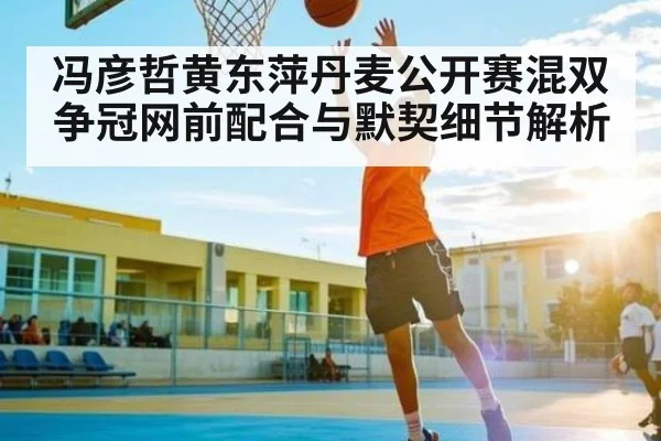 冯彦哲黄东萍丹麦公开赛混双争冠网前配合与默契细节解析